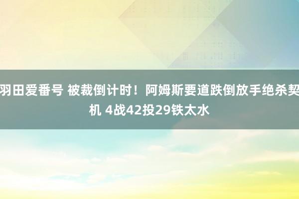 羽田爱番号 被裁倒计时！阿姆斯要道跌倒放手绝杀契机 4战42投29铁太水
