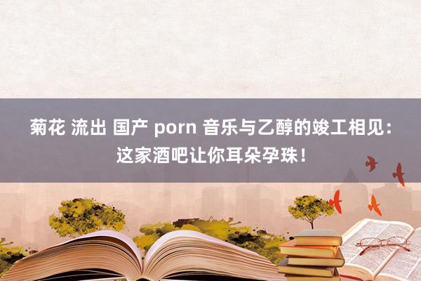 菊花 流出 国产 porn 音乐与乙醇的竣工相见：这家酒吧让你耳朵孕珠！