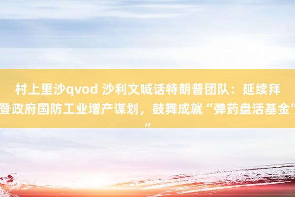 村上里沙qvod 沙利文喊话特朗普团队：延续拜登政府国防工业增产谋划，鼓舞成就“弹药盘活基金”