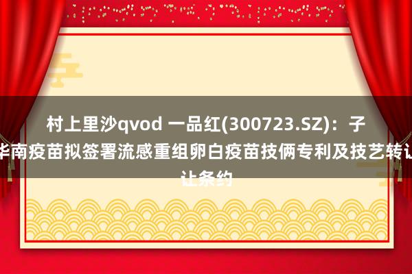 村上里沙qvod 一品红(300723.SZ)：子公司华南疫苗拟签署流感重组卵白疫苗技俩专利及技艺转让条约