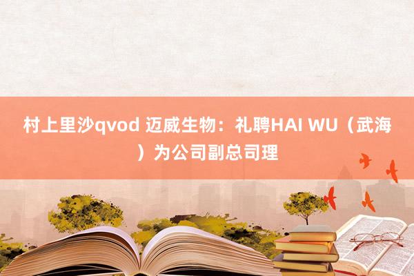 村上里沙qvod 迈威生物：礼聘HAI WU（武海）为公司副总司理