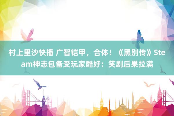 村上里沙快播 广智铠甲，合体！《黑别传》Steam神志包备受玩家酷好：笑剧后果拉满