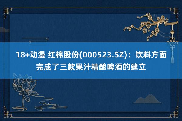 18+动漫 红棉股份(000523.SZ)：饮料方面完成了三款果汁精酿啤酒的建立