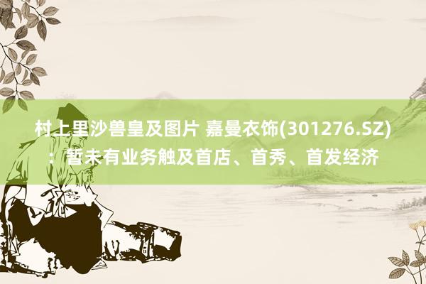 村上里沙兽皇及图片 嘉曼衣饰(301276.SZ)：暂未有业务触及首店、首秀、首发经济