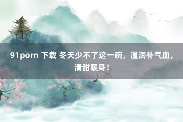 91porn 下载 冬天少不了这一碗，温润补气血，清甜暖身！