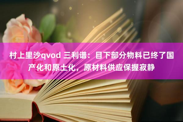 村上里沙qvod 三利谱：目下部分物料已终了国产化和原土化，原材料供应保握寂静