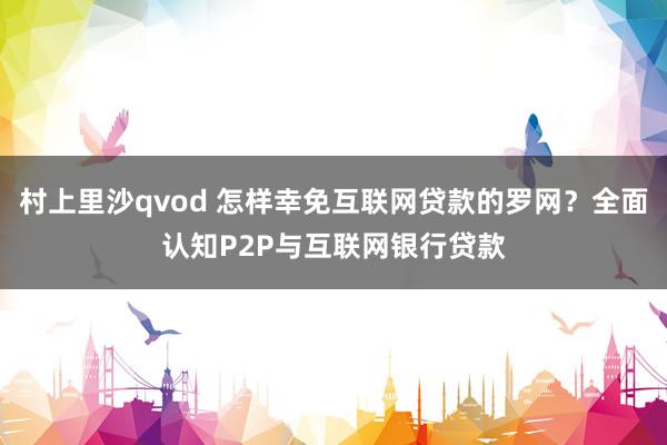 村上里沙qvod 怎样幸免互联网贷款的罗网？全面认知P2P与互联网银行贷款