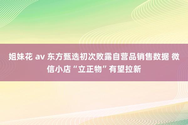 姐妹花 av 东方甄选初次败露自营品销售数据 微信小店“立正物”有望拉新