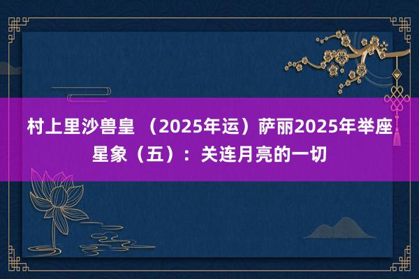 村上里沙兽皇 （2025年运）萨丽2025年举座星象（五）：关连月亮的一切