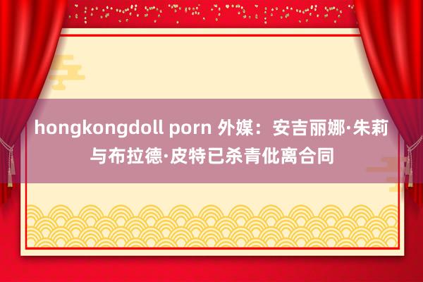 hongkongdoll porn 外媒：安吉丽娜·朱莉与布拉德·皮特已杀青仳离合同