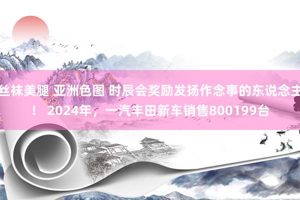 丝袜美腿 亚洲色图 时辰会奖励发扬作念事的东说念主！ 2024年，一汽丰田新车销售800199台