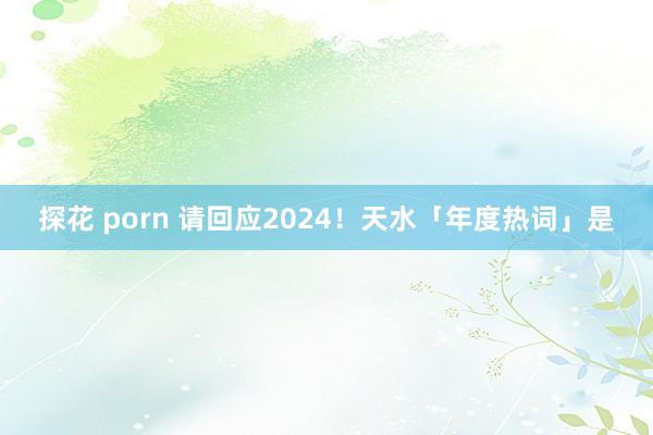 探花 porn 请回应2024！天水「年度热词」是