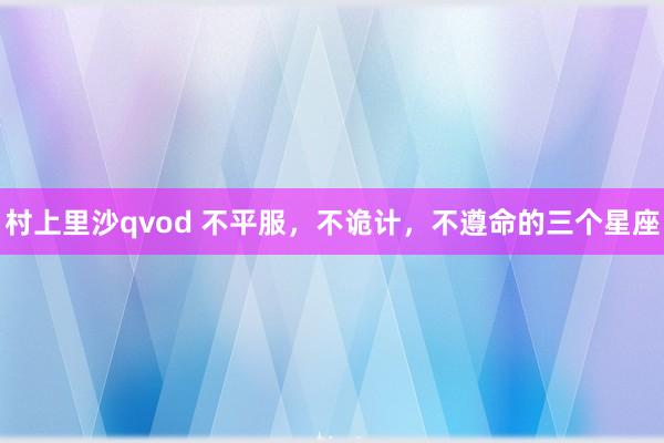 村上里沙qvod 不平服，不诡计，不遵命的三个星座