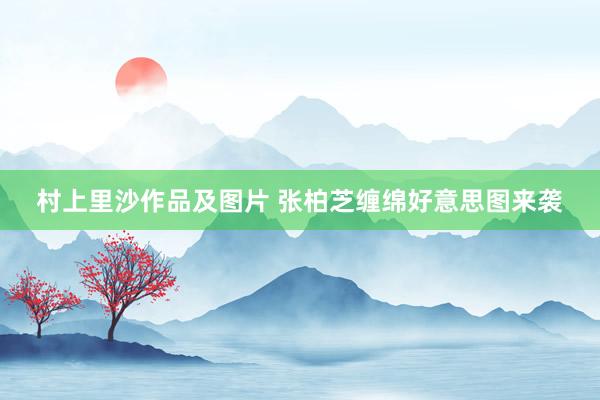 村上里沙作品及图片 张柏芝缠绵好意思图来袭