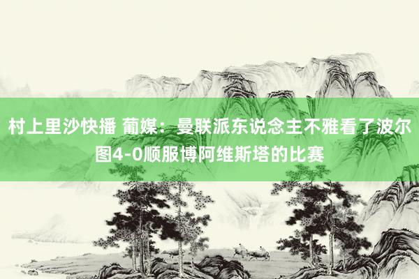 村上里沙快播 葡媒：曼联派东说念主不雅看了波尔图4-0顺服博阿维斯塔的比赛
