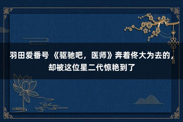 羽田爱番号 《驱驰吧，医师》奔着佟大为去的，却被这位星二代惊艳到了