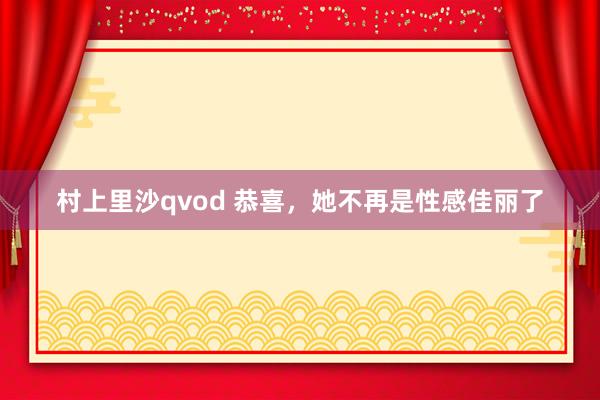 村上里沙qvod 恭喜，她不再是性感佳丽了