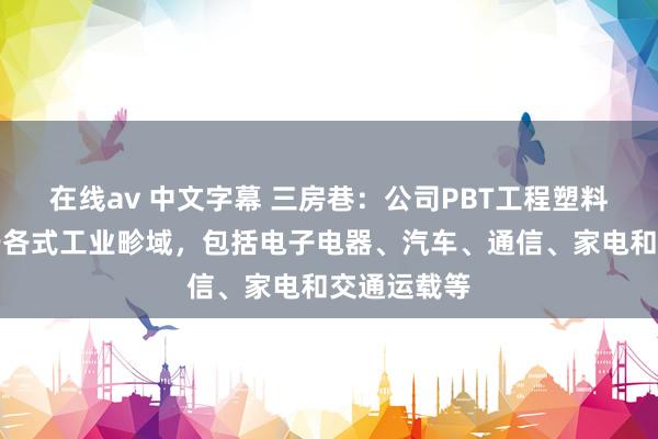 在线av 中文字幕 三房巷：公司PBT工程塑料庸俗运用于各式工业畛域，包括电子电器、汽车、通信、家电和交通运载等