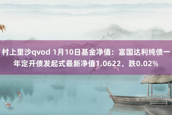 村上里沙qvod 1月10日基金净值：富国达利纯债一年定开债发起式最新净值1.0622，跌0.02%
