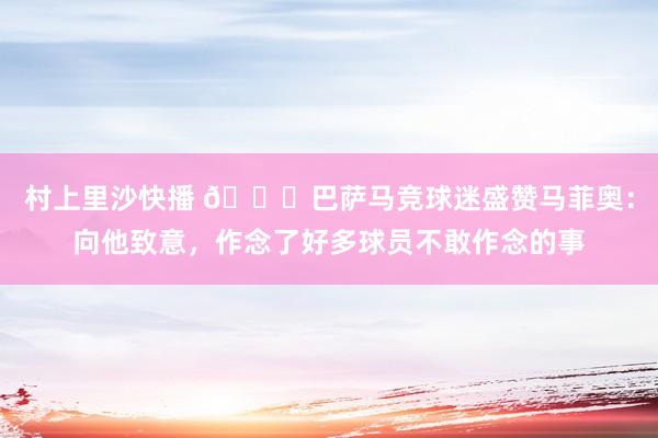 村上里沙快播 🙉巴萨马竞球迷盛赞马菲奥：向他致意，作念了好多球员不敢作念的事