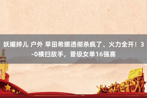 妖媚婷儿 户外 早田希娜透彻杀疯了、火力全开！3-0横扫敌手，晋级女单16强赛