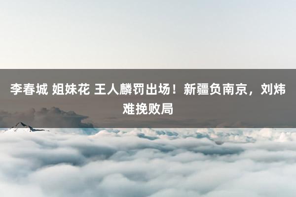 李春城 姐妹花 王人麟罚出场！新疆负南京，刘炜难挽败局