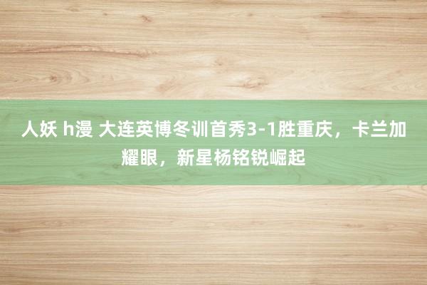 人妖 h漫 大连英博冬训首秀3-1胜重庆，卡兰加耀眼，新星杨铭锐崛起