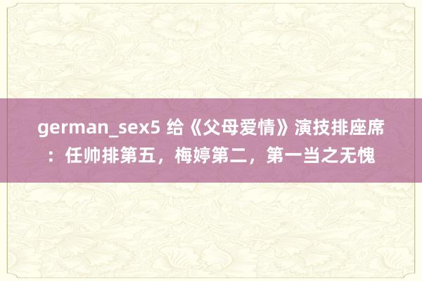 german_sex5 给《父母爱情》演技排座席：任帅排第五，梅婷第二，第一当之无愧