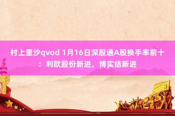 村上里沙qvod 1月16日深股通A股换手率前十：利欧股份新进，博实结新进