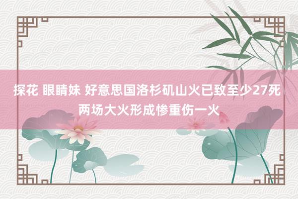 探花 眼睛妹 好意思国洛杉矶山火已致至少27死 两场大火形成惨重伤一火
