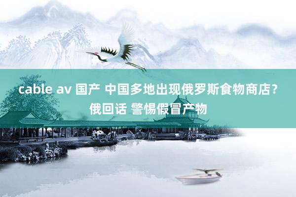 cable av 国产 中国多地出现俄罗斯食物商店？俄回话 警惕假冒产物