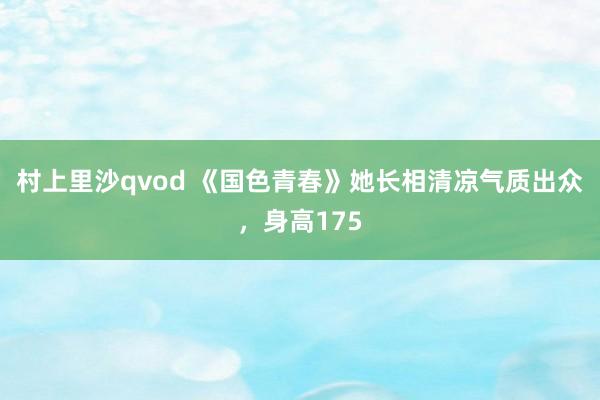 村上里沙qvod 《国色青春》她长相清凉气质出众，身高175