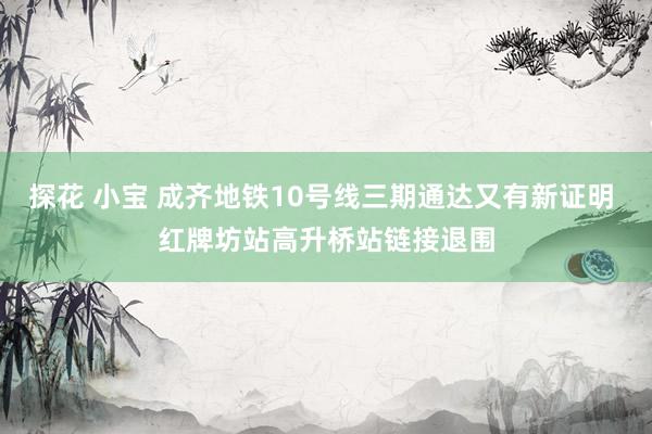 探花 小宝 成齐地铁10号线三期通达又有新证明 红牌坊站高升桥站链接退围