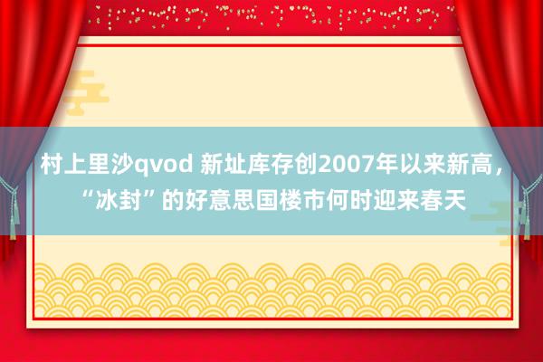 村上里沙qvod 新址库存创2007年以来新高，“冰封”的好意思国楼市何时迎来春天