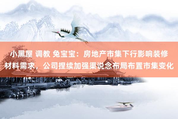 小黑屋 调教 兔宝宝：房地产市集下行影响装修材料需求，公司捏续加强渠说念布局布置市集变化