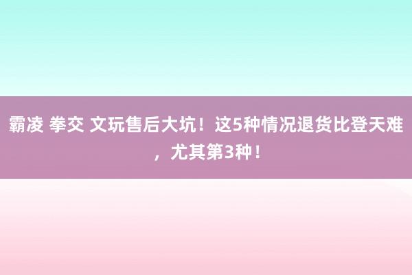 霸凌 拳交 文玩售后大坑！这5种情况退货比登天难，尤其第3种！