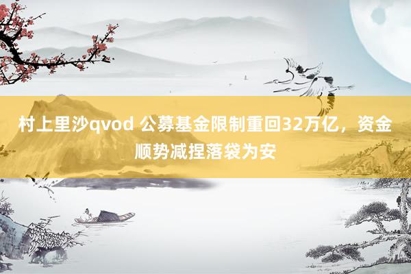村上里沙qvod 公募基金限制重回32万亿，资金顺势减捏落袋为安