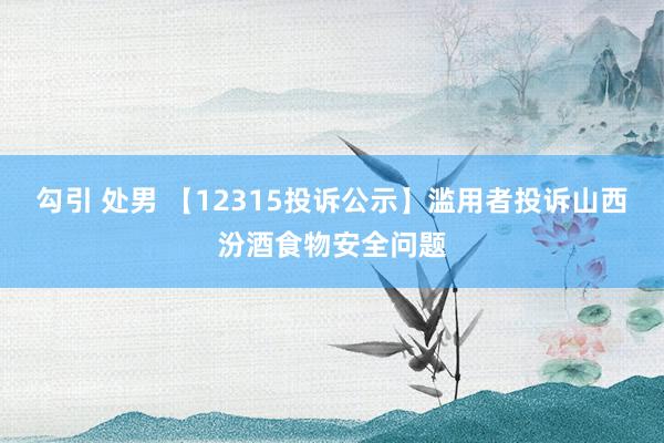 勾引 处男 【12315投诉公示】滥用者投诉山西汾酒食物安全问题