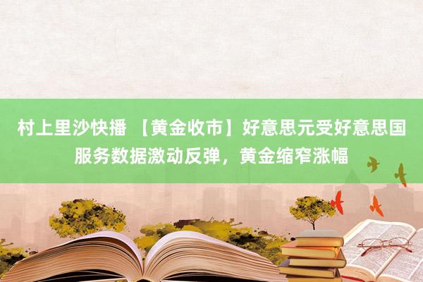 村上里沙快播 【黄金收市】好意思元受好意思国服务数据激动反弹，黄金缩窄涨幅