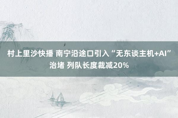 村上里沙快播 南宁沿途口引入“无东谈主机+AI”治堵 列队长度裁减20%