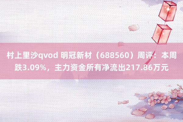 村上里沙qvod 明冠新材（688560）周评：本周跌3.09%，主力资金所有净流出217.86万元