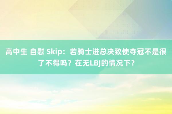 高中生 自慰 Skip：若骑士进总决致使夺冠不是很了不得吗？在无LBJ的情况下？