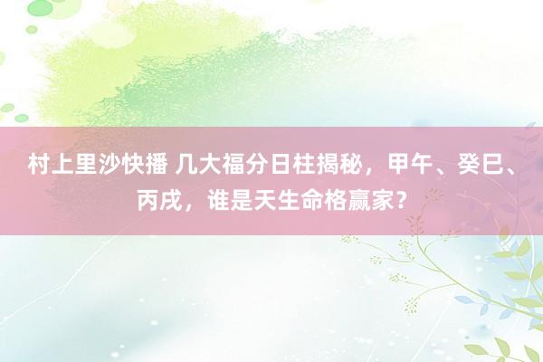 村上里沙快播 几大福分日柱揭秘，甲午、癸巳、丙戌，谁是天生命格赢家？