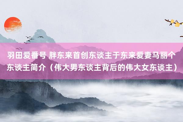 羽田爱番号 胖东来首创东谈主于东来爱妻马丽个东谈主简介（伟大男东谈主背后的伟大女东谈主）