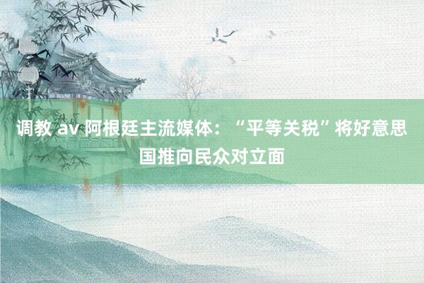 调教 av 阿根廷主流媒体：“平等关税”将好意思国推向民众对立面