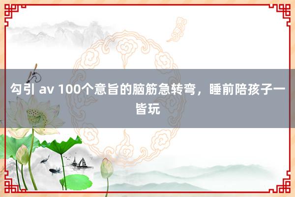 勾引 av 100个意旨的脑筋急转弯，睡前陪孩子一皆玩