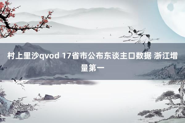 村上里沙qvod 17省市公布东谈主口数据 浙江增量第一