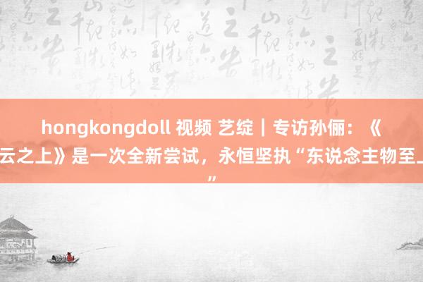 hongkongdoll 视频 艺绽｜专访孙俪：《乌云之上》是一次全新尝试，永恒坚执“东说念主物至上”