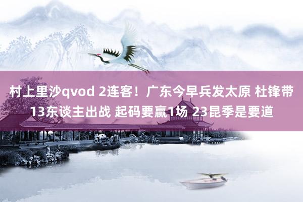 村上里沙qvod 2连客！广东今早兵发太原 杜锋带13东谈主出战 起码要赢1场 23昆季是要道