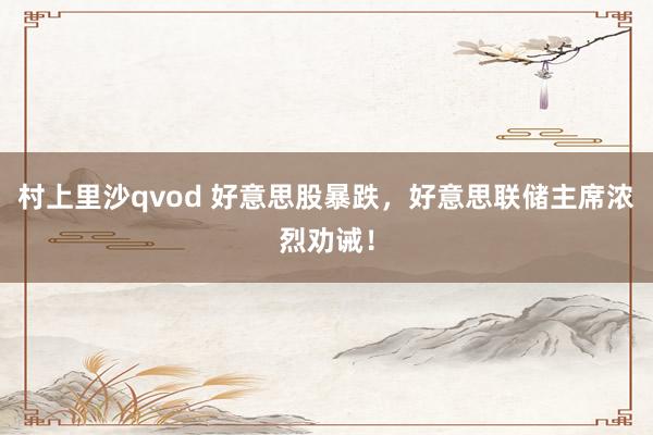 村上里沙qvod 好意思股暴跌，好意思联储主席浓烈劝诫！
